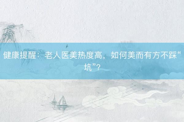 健康提醒：老人医美热度高，如何美而有方不踩“坑”？