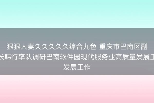 狠狠人妻久久久久久综合九色 重庆市巴南区副区长韩行率队调研巴南软件园现代服务业高质量发展工作