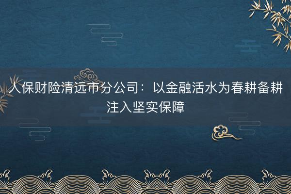 人保财险清远市分公司：以金融活水为春耕备耕注入坚实保障