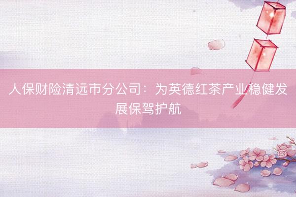 人保财险清远市分公司：为英德红茶产业稳健发展保驾护航