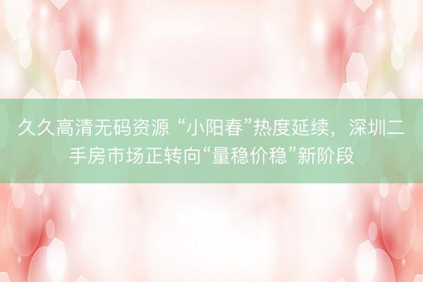 久久高清无码资源 “小阳春”热度延续，深圳二手房市场正转向“量稳价稳”新阶段