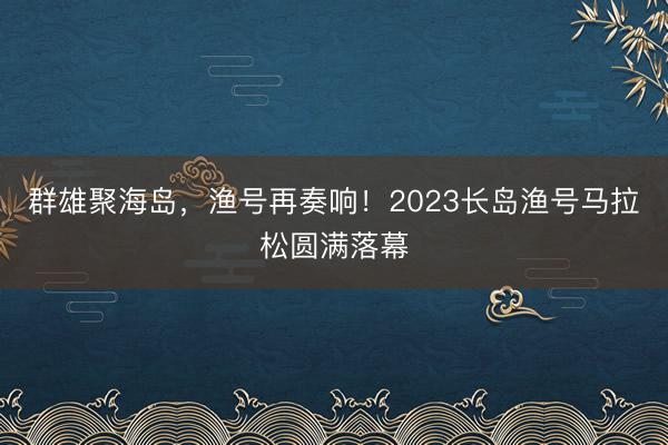 群雄聚海岛，渔号再奏响！2023长岛渔号马拉松圆满落幕