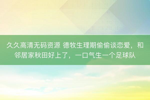 久久高清无码资源 德牧生理期偷偷谈恋爱，和邻居家秋田好上了，一口气生一个足球队