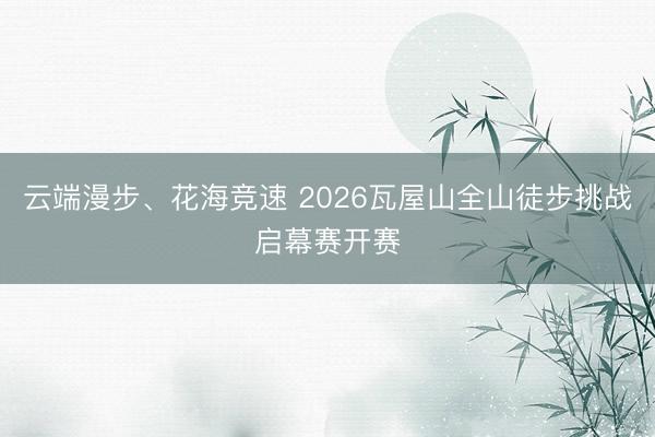 云端漫步、花海竞速 2026瓦屋山全山徒步挑战启幕赛开赛