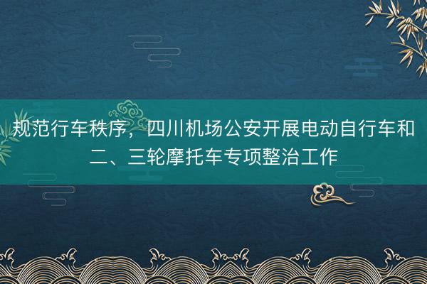 规范行车秩序，四川机场公安开展电动自行车和二、三轮摩托车专项整治工作