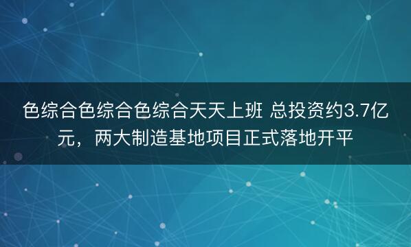 色综合色综合色综合天天上班 总投资约3.7亿元，两大制造基地项目正式落地开平