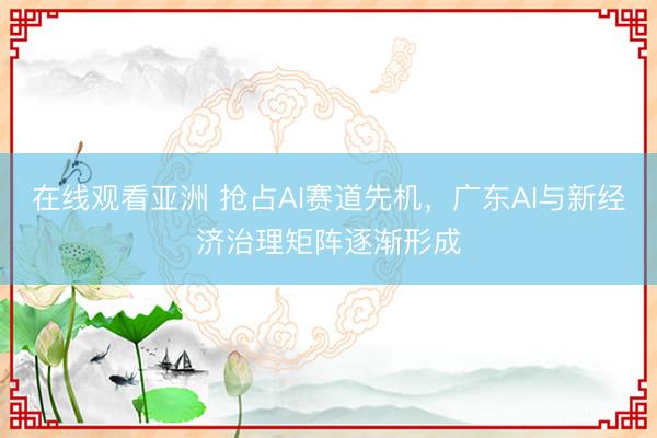 在线观看亚洲 抢占AI赛道先机，广东AI与新经济治理矩阵逐渐形成