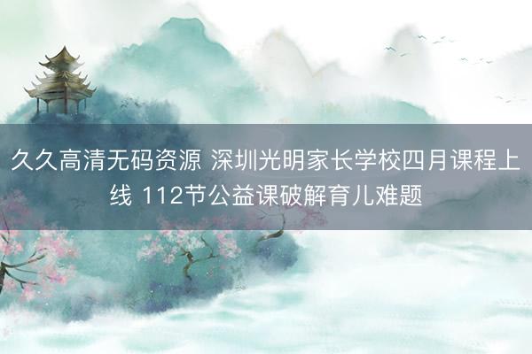 久久高清无码资源 深圳光明家长学校四月课程上线 112节公益课破解育儿难题