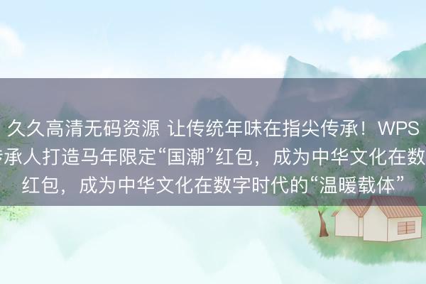 久久高清无码资源 让传统年味在指尖传承！WPS 365团队携手非遗传承人打造马年限定“国潮”红包，成为中华文化在数字时代的“温暖载体”