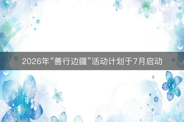 2026年“善行边疆”活动计划于7月启动
