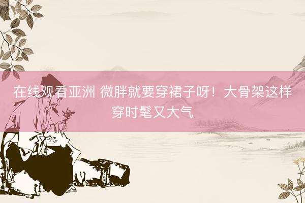 在线观看亚洲 微胖就要穿裙子呀！大骨架这样穿时髦又大气