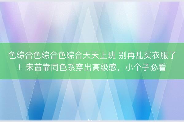 色综合色综合色综合天天上班 别再乱买衣服了！宋茜靠同色系穿出高级感，小个子必看