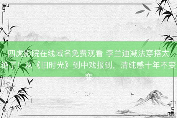四虎影院在线域名免费观看 李兰迪减法穿搭太绝了！从《旧时光》到中戏报到，清纯感十年不变