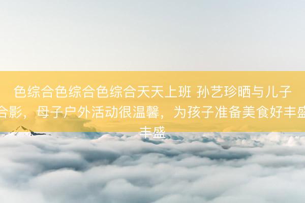 色综合色综合色综合天天上班 孙艺珍晒与儿子合影，母子户外活动很温馨，为孩子准备美食好丰盛
