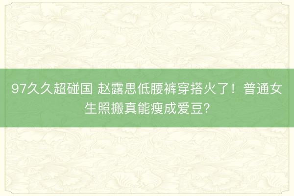 97久久超碰国 赵露思低腰裤穿搭火了！普通女生照搬真能瘦成爱豆？