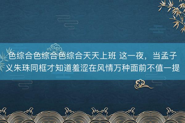 色综合色综合色综合天天上班 这一夜，当孟子义朱珠同框才知道羞涩在风情万种面前不值一提