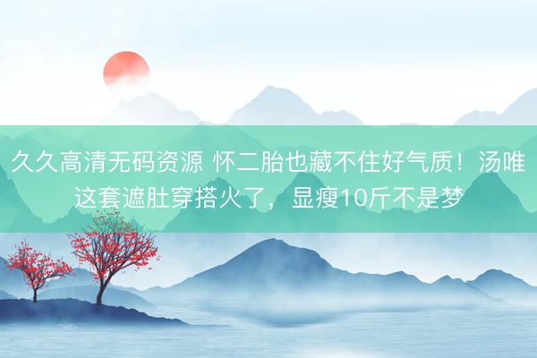 久久高清无码资源 怀二胎也藏不住好气质！汤唯这套遮肚穿搭火了，显瘦10斤不是梦