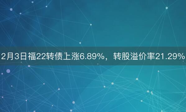 2月3日福22转债上涨6.89%，转股溢价率21.29%