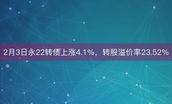 2月3日永22转债上涨4.1%，转股溢价率23.52%