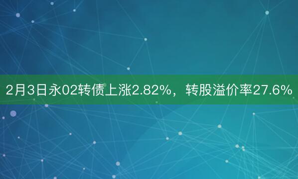 2月3日永02转债上涨2.82%，转股溢价率27.6%