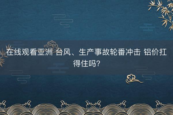 在线观看亚洲 台风、生产事故轮番冲击 铝价扛得住吗？