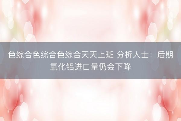 色综合色综合色综合天天上班 分析人士：后期氧化铝进口量仍会下降