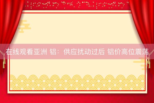 在线观看亚洲 铝：供应扰动过后 铝价高位震荡