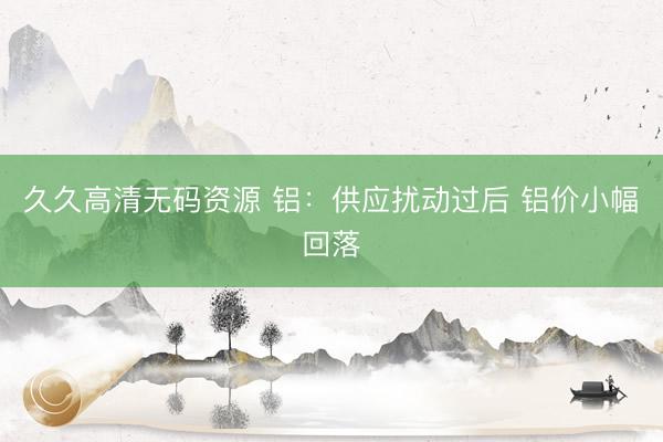 久久高清无码资源 铝：供应扰动过后 铝价小幅回落