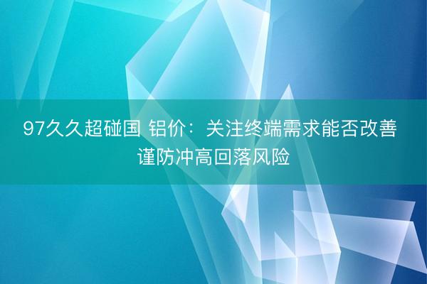 97久久超碰国 铝价：关注终端需求能否改善 谨防冲高回落风险