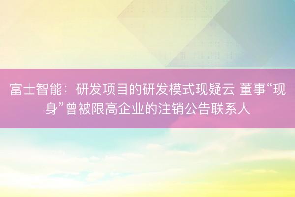 富士智能：研发项目的研发模式现疑云 董事“现身”曾被限高企业的注销公告联系人