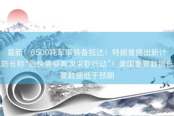 最新！6500吨军事装备抵达！特朗普提出新计划！以防长称“很快需要再次采取行动”！美国重要数据低于预期