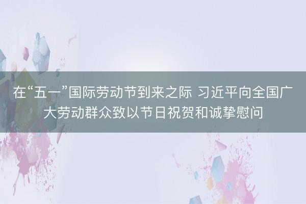 在“五一”国际劳动节到来之际 习近平向全国广大劳动群众致以节日祝贺和诚挚慰问