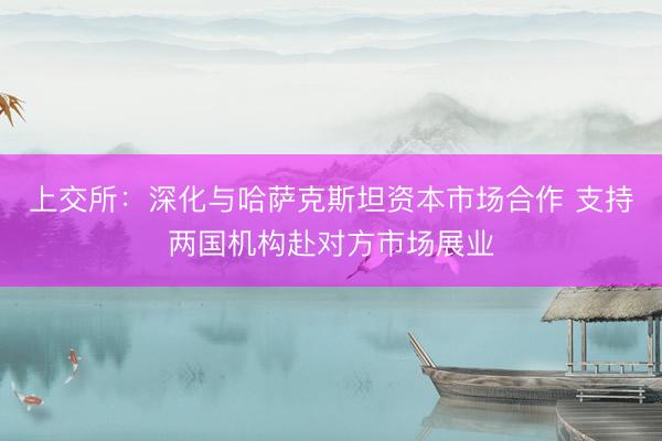 上交所：深化与哈萨克斯坦资本市场合作 支持两国机构赴对方市场展业