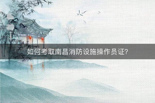 如何考取南昌消防设施操作员证？