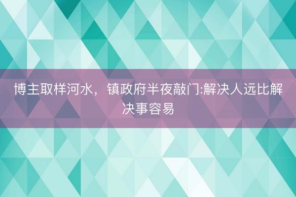博主取样河水，镇政府半夜敲门:解决人远比解决事容易