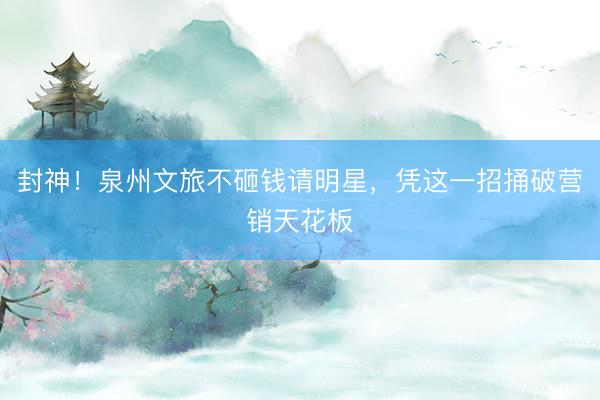 封神！泉州文旅不砸钱请明星，凭这一招捅破营销天花板