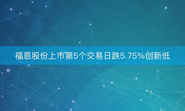福恩股份上市第5个交易日跌5.75%创新低