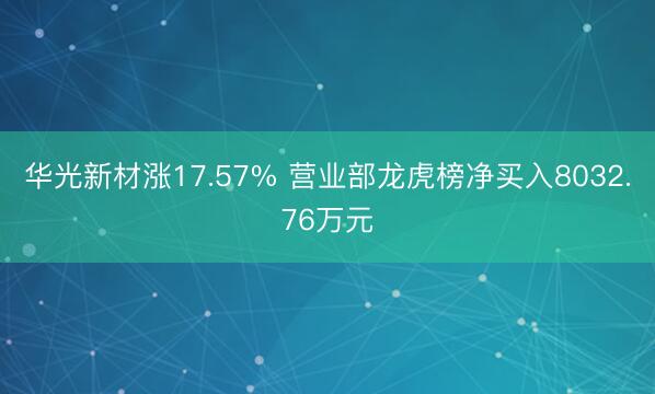 华光新材涨17.57% 营业部龙虎榜净买入8032.76万元