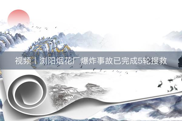 视频丨浏阳烟花厂爆炸事故已完成5轮搜救