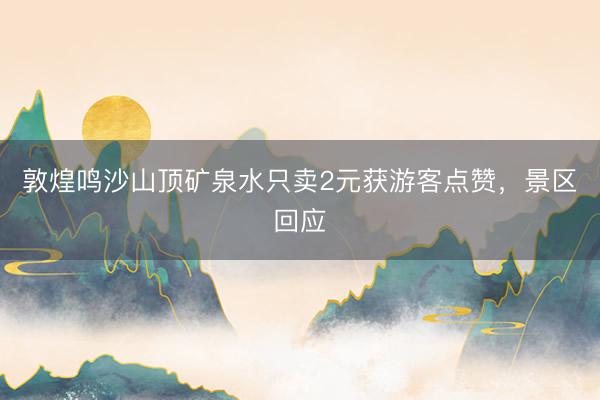 敦煌鸣沙山顶矿泉水只卖2元获游客点赞，景区回应