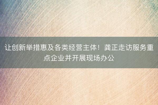 让创新举措惠及各类经营主体！龚正走访服务重点企业并开展现场办公