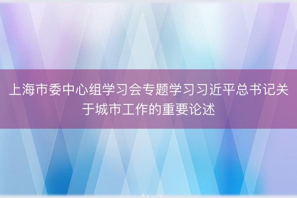 上海市委中心组学习会专题学习习近平总书记关于城市工作的重要论述