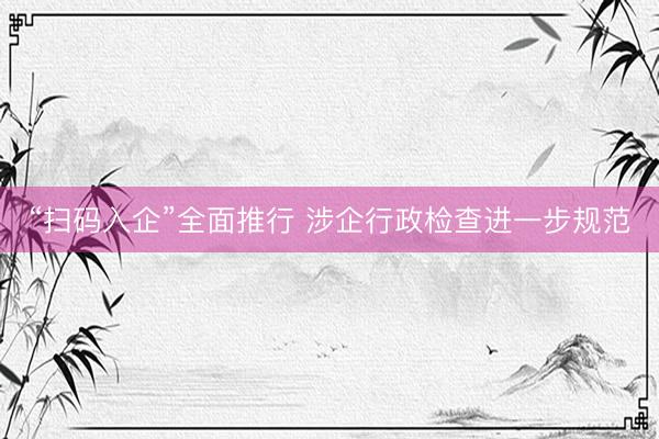 “扫码入企”全面推行 涉企行政检查进一步规范
