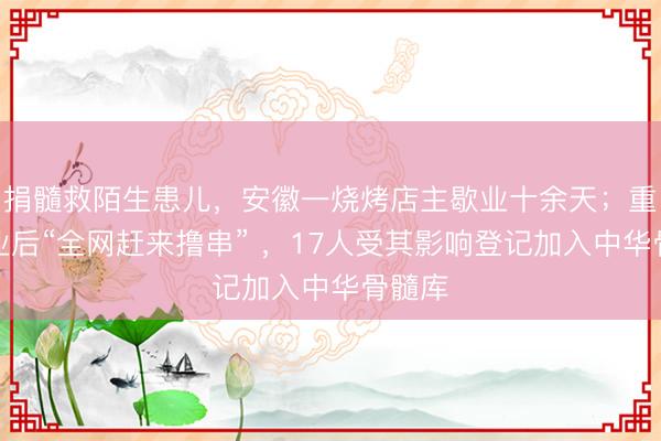 捐髓救陌生患儿，安徽一烧烤店主歇业十余天；重新营业后“全网赶来撸串” ，17人受其影响登记加入中华骨髓库