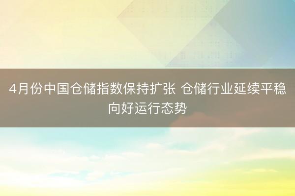 4月份中国仓储指数保持扩张 仓储行业延续平稳向好运行态势