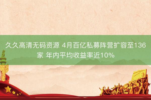 久久高清无码资源 4月百亿私募阵营扩容至136家 年内平均收益率近10%