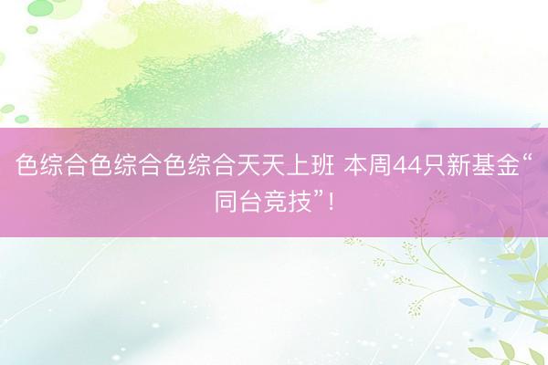 色综合色综合色综合天天上班 本周44只新基金“同台竞技”！