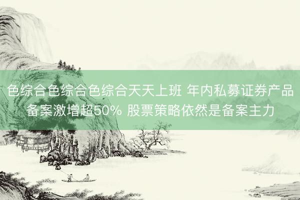 色综合色综合色综合天天上班 年内私募证券产品备案激增超50% 股票策略依然是备案主力