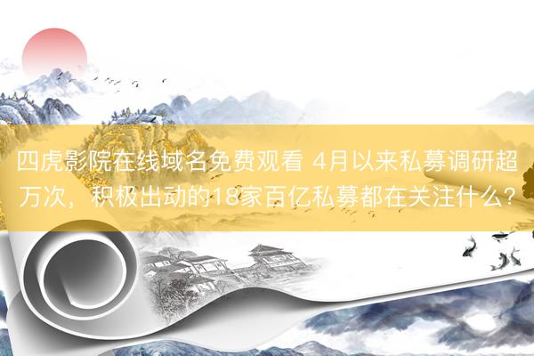 四虎影院在线域名免费观看 4月以来私募调研超万次，积极出动的18家百亿私募都在关注什么？