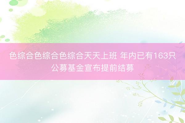 色综合色综合色综合天天上班 年内已有163只公募基金宣布提前结募